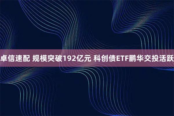 卓信速配 规模突破192亿元 科创债ETF鹏华交投活跃