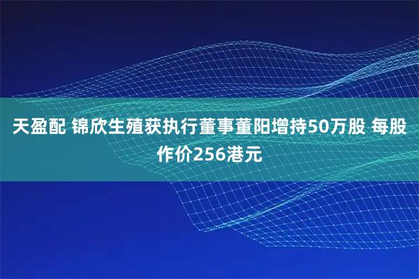 天盈配 锦欣生殖获执行董事董阳增持50万股 每股作价256港元