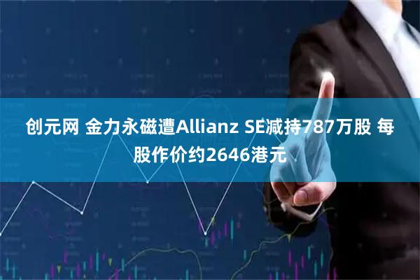 创元网 金力永磁遭Allianz SE减持787万股 每股作价约2646港元