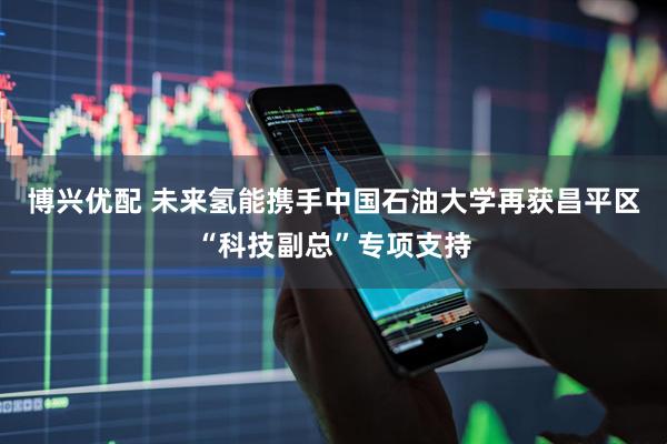 博兴优配 未来氢能携手中国石油大学再获昌平区“科技副总”专项支持