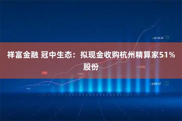 祥富金融 冠中生态：拟现金收购杭州精算家51%股份