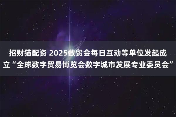 招财猫配资 2025数贸会每日互动等单位发起成立“全球数字贸易博览会数字城市发展专业委员会”
