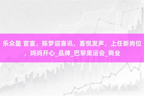 乐众盈 官宣,陈梦迎喜讯,喜悦发声,上任新岗位,妈妈开心_品牌_巴黎奥运会_商业