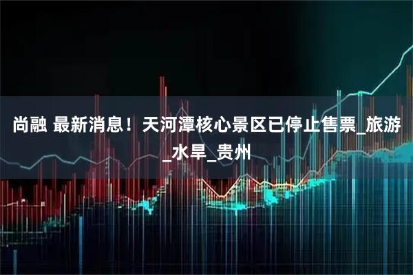 尚融 最新消息！天河潭核心景区已停止售票_旅游_水旱_贵州