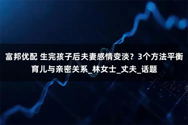 富邦优配 生完孩子后夫妻感情变淡？3个方法平衡育儿与亲密关系_林女士_丈夫_话题