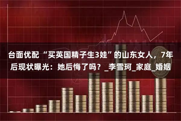 台面优配 “买英国精子生3娃”的山东女人,7年后现状曝光:她后悔了吗?_李雪珂_家庭_婚姻