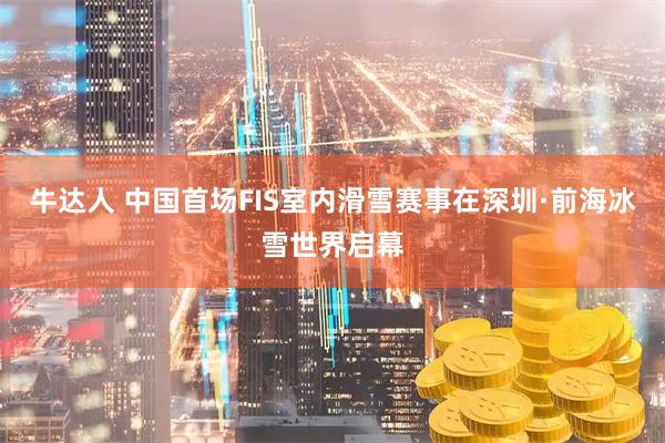 牛达人 中国首场FIS室内滑雪赛事在深圳·前海冰雪世界启幕