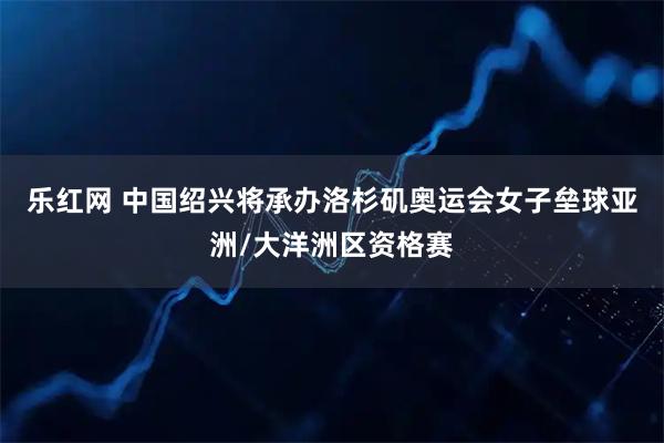乐红网 中国绍兴将承办洛杉矶奥运会女子垒球亚洲/大洋洲区资格赛