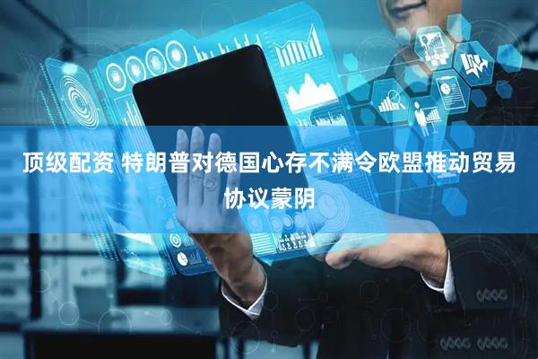 顶级配资 特朗普对德国心存不满令欧盟推动贸易协议蒙阴