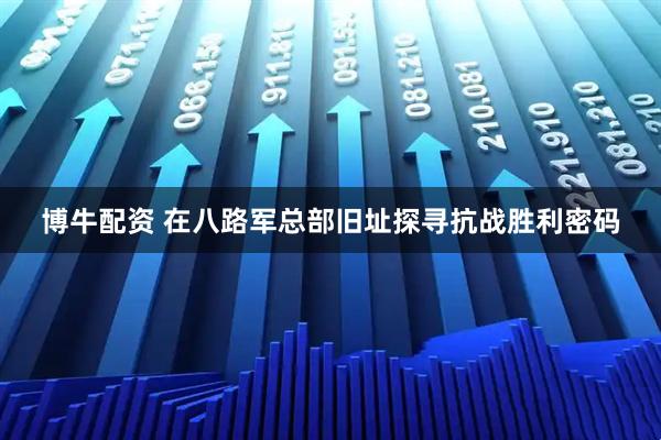 博牛配资 在八路军总部旧址探寻抗战胜利密码