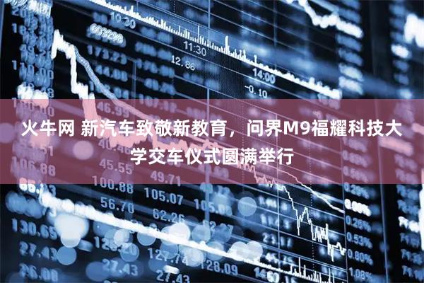 火牛网 新汽车致敬新教育，问界M9福耀科技大学交车仪式圆满举行