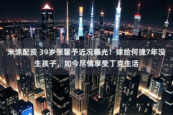 米涂配资 39岁张馨予近况曝光！嫁给何捷7年没生孩子，如今尽情享受丁克生活