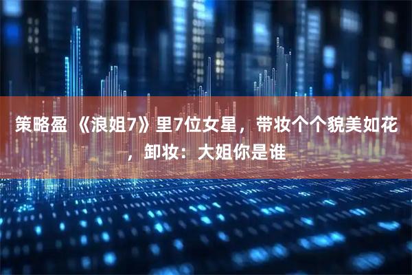 策略盈 《浪姐7》里7位女星，带妆个个貌美如花，卸妆：大姐你是谁