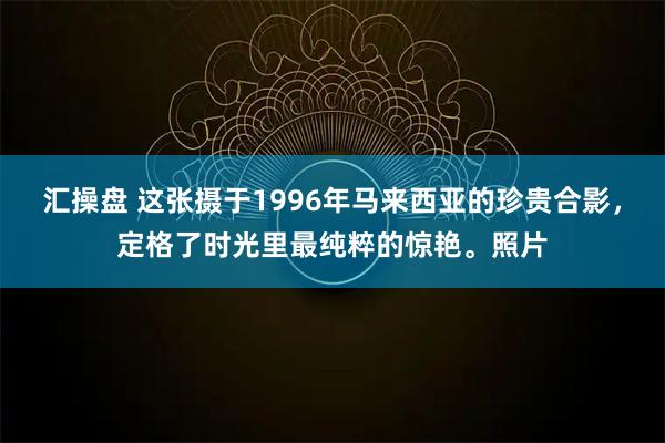 汇操盘 这张摄于1996年马来西亚的珍贵合影，定格了时光里最纯粹的惊艳。照片