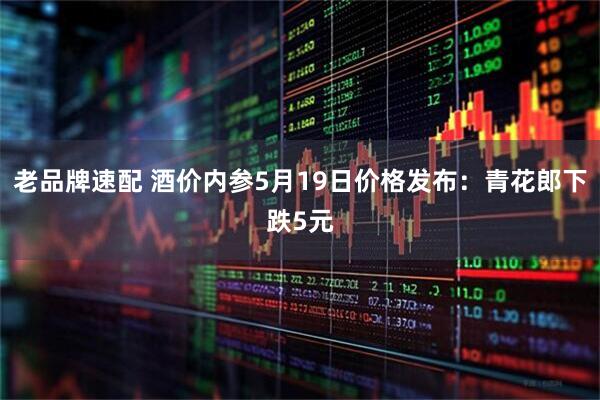 老品牌速配 酒价内参5月19日价格发布：青花郎下跌5元