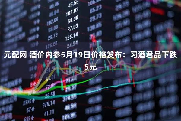 元配网 酒价内参5月19日价格发布：习酒君品下跌5元